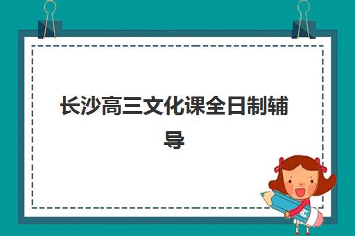 长沙高三文化课全日制辅导机构排名一览表如何选择？2025年最新权威榜单、各校特色解析与科学择校全指南
