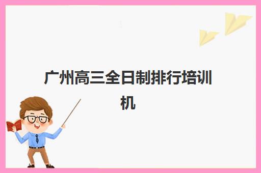 广州高三全日制排行培训机构寄宿基地有哪些？2025年最新十大权威排名、择校指南与成功案例全解析