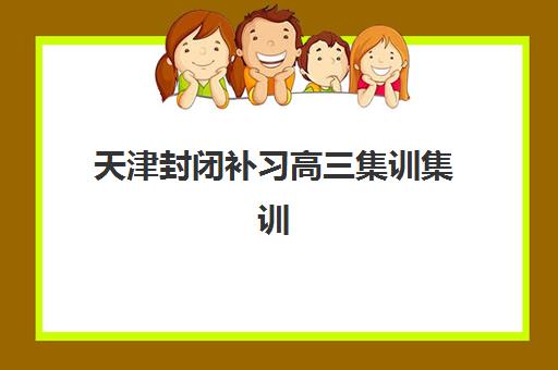 天津封闭补习高三集训集训营排名榜前十名如何选择？2025年最新权威榜单、各营特色解析与科学择校全指南