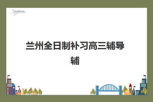 兰州全日制补习高三辅导辅导班哪个比较好一点？2025年最新排名、择校指南与成功经验深度解析