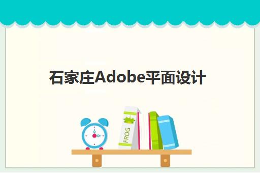石家庄Adobe平面设计基础课程辅导机构哪家强些啊？2025年最新实力排名、课程特色与择校指南全解析