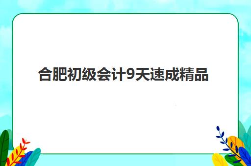 合肥初级会计9天速成精品课程时间2025年具体时间如何查询？最新开班日程、各机构对比与报名指南全解析