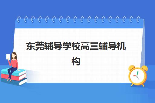 东莞辅导学校高三辅导机构有哪些学校好？2025年最新排名前十实力解析与择校全指南