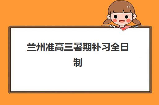 兰州准高三暑期补习全日制2025年时间是多少？最新课程安排、报名流程与备考全攻略