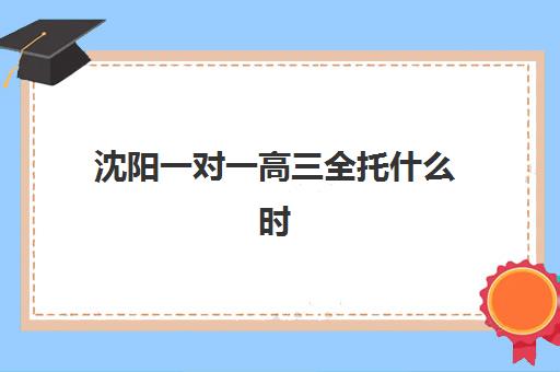 沈阳一对一高三全托什么时候报名考试啊？2025年最新报名时间轴、考试流程与机构选择全指南