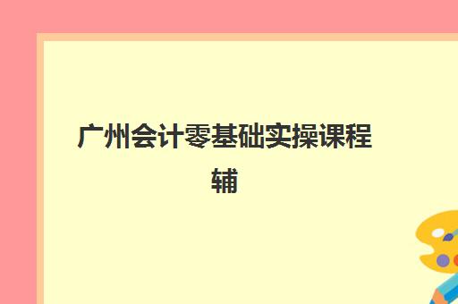 广州会计零基础实操课程辅导机构排名前三名如何选？2025年最新榜单解析、择校指南与避坑攻略