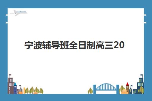 宁波辅导班全日制高三2025年时间是多少？2025年最新招生日程、各校课程安排与择校避坑全指南
