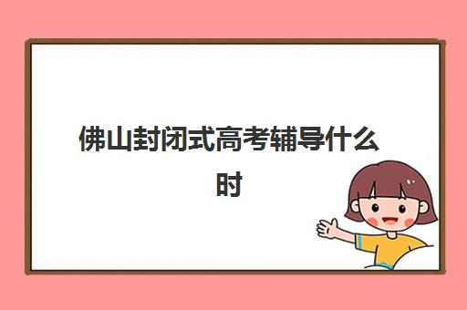 佛山封闭式高考辅导什么时候报名考试？2025年最新报名时间表、考试日程安排与科学备考全攻略