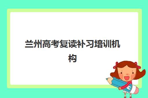 兰州高考复读补习培训机构培训班哪个比较好一点？2025年最新排名、择校指南与性价比全解析