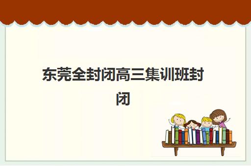 东莞全封闭高三集训班封闭式集训营有哪些？2025年最新TOP10排名、择校标准与成功案例全解析