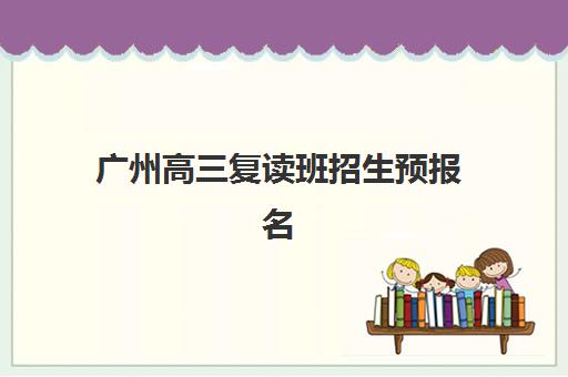 广州高三复读班招生预报名考点有哪些专业？2023年最新专业目录、报名流程与考点选择全攻略