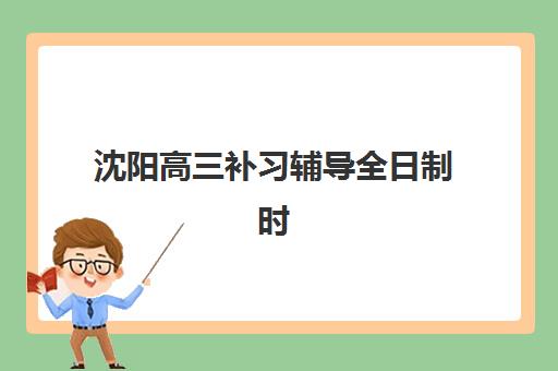 沈阳高三补习辅导全日制时间2025具体时间如何查询？最新各校开学日期解析、作息安排与科学择校全指南