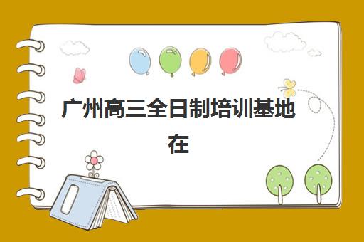 广州高三全日制培训基地在哪？2025年十大机构校区分布与择校指南
