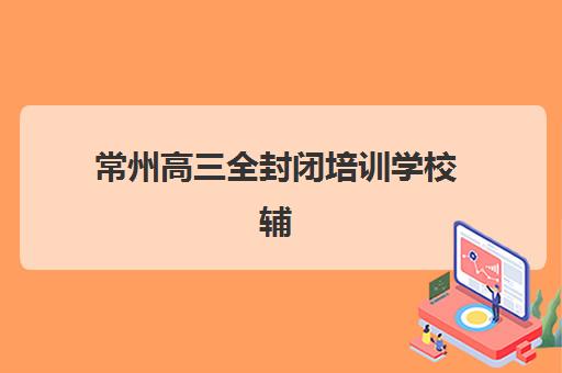 常州高三全封闭培训学校辅导机构哪家强一点？2025年最新排名榜单、各校特色与择校全指南