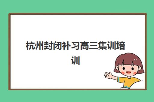杭州封闭补习高三集训培训机构有哪些地方好？2025年最新TOP5排名、课程特色与科学择校全指南