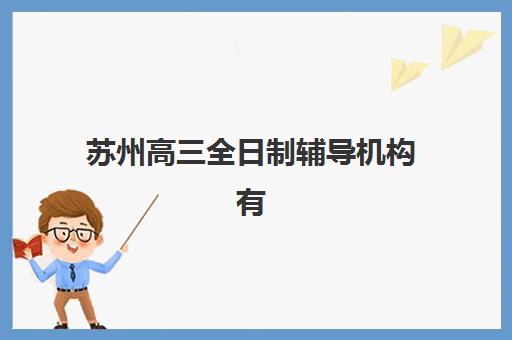 苏州高三全日制辅导机构有哪些学校好？2025年最新权威排名、各校特色解析与科学择校全攻略