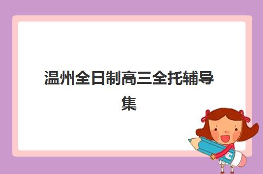 温州全日制高三全托辅导集训营哪个比较好网？2025年最新机构排名、择校指南与避坑全攻略