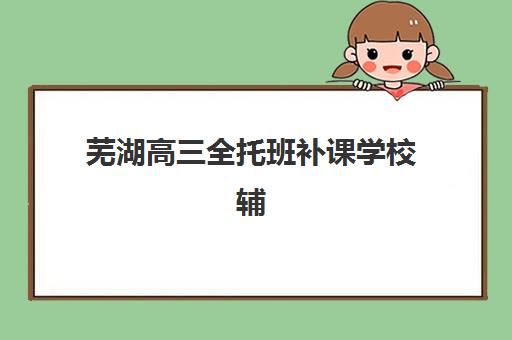 芜湖高三全托班补课学校辅导培训机构有哪些？2025年最新十大排名、各机构特色对比与科学择校全攻略