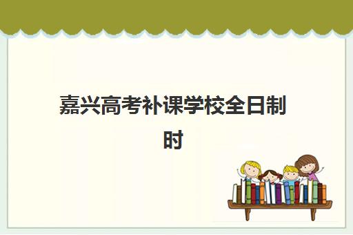 嘉兴高考补课学校全日制时间2025考试时间如何规划？最新课程表、备考日程与高效学习全指南