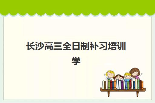 长沙高三全日制补习培训学校排名榜最新如何查询？2025年权威榜单解析、择校指南与成功案例深度剖析