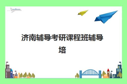 济南辅导考研课程班辅导培训机构有哪些地方？2025年最新校区分布地图、选址指南与实地考察全攻略