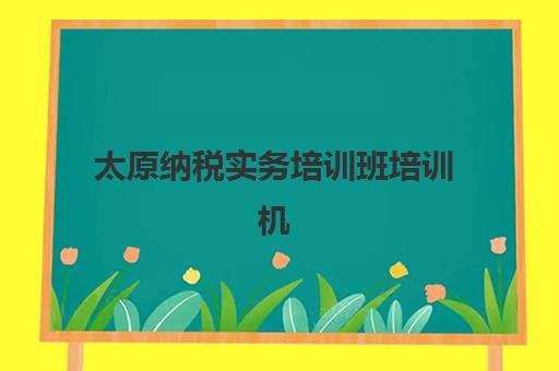 太原纳税实务培训班培训机构哪个好一点？2025年最新权威排名解读与高性价比择校全指南