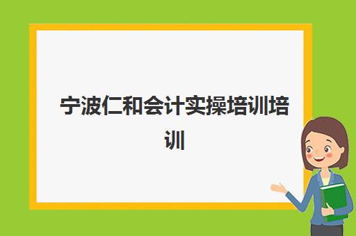 宁波仁和会计实操培训培训班哪个最好一点？2025年最新排名、择校策略与成功案例全解析