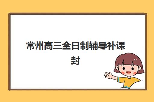 常州高三全日制辅导补课封闭式集训营怎么样啊？2025年最新课程特色与机构选择全攻略