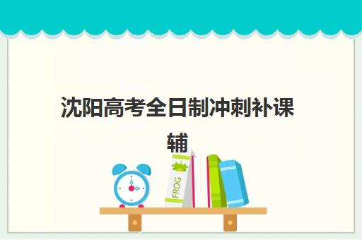 沈阳高考全日制冲刺补课辅导班有哪些学校？2025年最新排名、择校指南与成功案例解析