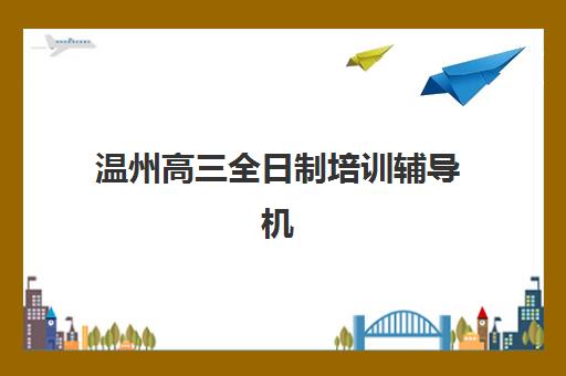 温州高三全日制培训辅导机构哪家强一点啊？2025年最新十大排名解析、择校指南与成功案例深度剖析