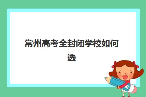 常州高考全封闭学校如何选择？2025年最新排名榜单、各校特色对比与科学择校指南