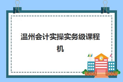 温州会计实操实务级课程机构发展指数TOP5如何查询最权威？2025年最新排名解析与择校指南全攻略
