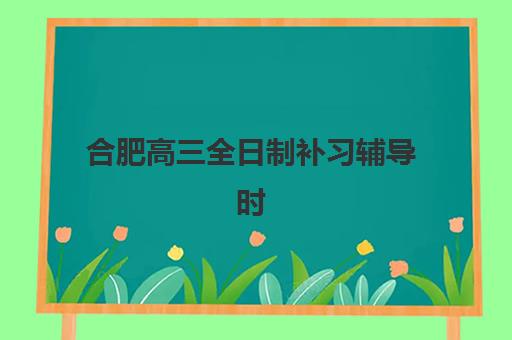 合肥高三全日制补习辅导时间2025年具体时间如何查询？最新各机构时间表对比、报名流程与备考规划全指南