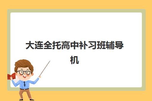 大连全托高中补习班辅导机构那家比较好？2025年十大排名解析、课程特色与科学择校全指南