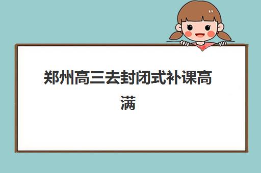 郑州高三去封闭式补课高满意度机构案例集如何参考？2025年顶尖机构详情、特色解析与择校全指南