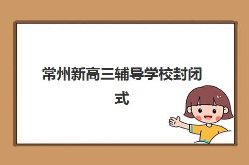常州新高三辅导学校封闭式集训营有哪些地方？2025年最新十大权威排名与个性化择校方案全指南