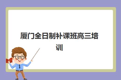 厦门全日制补课班高三培训学校排名一览表：2025年十大机构深度解析与择校指南