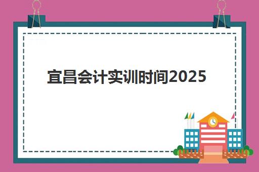宜昌会计实训时间2025考试时间如何查询？最新权威考试日程、报名流程详解与科学备考全攻略