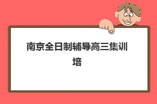 南京全日制辅导高三集训培训排名第一的学校如何选择？2025年最新权威榜单与科学择校全指南