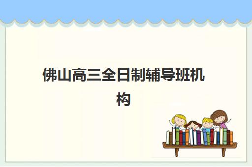 佛山高三全日制辅导班机构辅导机构哪个比较好？2025年最新排名解析、各校特色与科学择校全指南