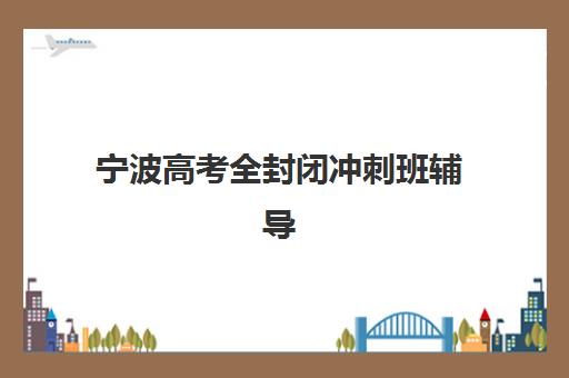 宁波高考全封闭冲刺班辅导班有哪些学校？2025年最新名单解析、择校指南与成功案例全攻略