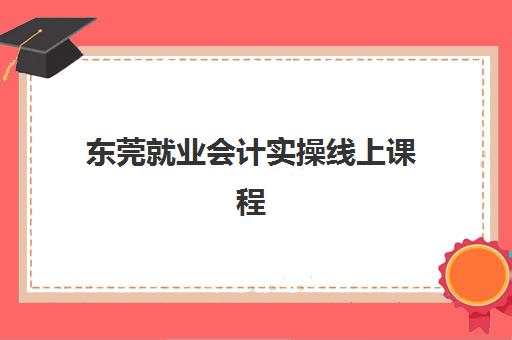 东莞就业会计实操线上课程培训学校排名榜最新如何查询？2025年权威榜单与择校指南