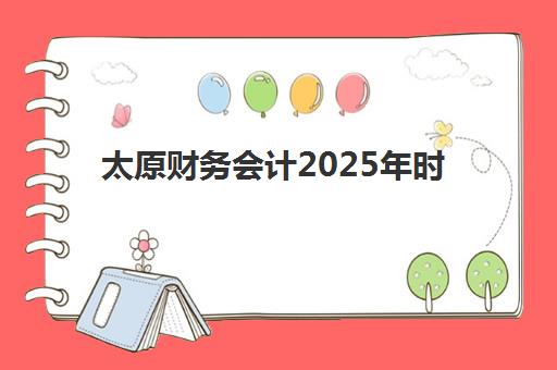 太原财务会计2025年时间公布如何查询？最新考试日程、报名时间表与备考全指南