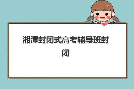 湘潭封闭式高考辅导班封闭式集训营地址在哪？2025年最新校区分布、择校指南与实地考察全攻略