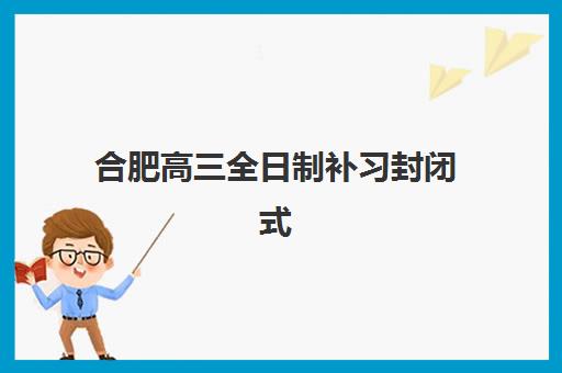 合肥高三全日制补习封闭式集训营怎么样？2025年最新TOP5权威榜单、择校指南与成功案例深度解析