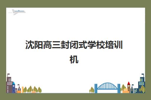 沈阳高三封闭式学校培训机构哪个比较好一点？2025年最新权威排名、择校指南与实地考察攻略