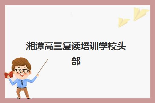 湘潭高三复读培训学校头部机构年度白皮书如何获取？2025年权威TOP10榜单、各校特色解析与科学择校全指南