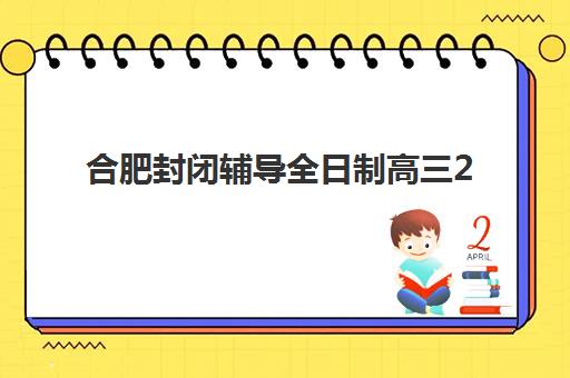 合肥封闭辅导全日制高三2025年报名时间如何安排？最新招生政策、机构选择与备考全攻略