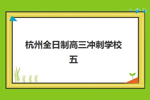 杭州全日制高三冲刺学校五大机构竞争力报告如何查询？2025年最新排名与科学择校全攻略