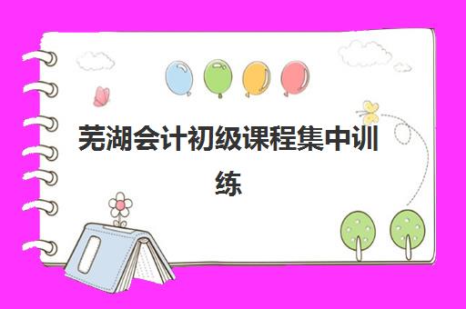 芜湖会计初级课程集中训练营怎么样啊？2025年真实学员体验、课程深度解析与科学选择全指南